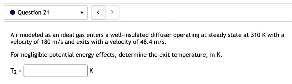 Question 21
<
K
>
Air modeled as an ideal gas enters a well-insulated diffuser operating at steady state at 310 K with a
velocity of 180 m/s and exits with a velocity of 48.4 m/s.
For negligible potential energy effects, determine the exit temperature, in K.
T₂ =