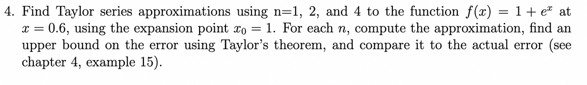 4. Find Taylor series approximations using n=1, 2, and 4 to the function f(x) = 1 + eª at
X = 0.6, using the expansion point xo 1. For each n, compute the approximation, find an
upper bound on the error using Taylor's theorem, and compare it to the actual error (see
chapter 4, example 15).
=