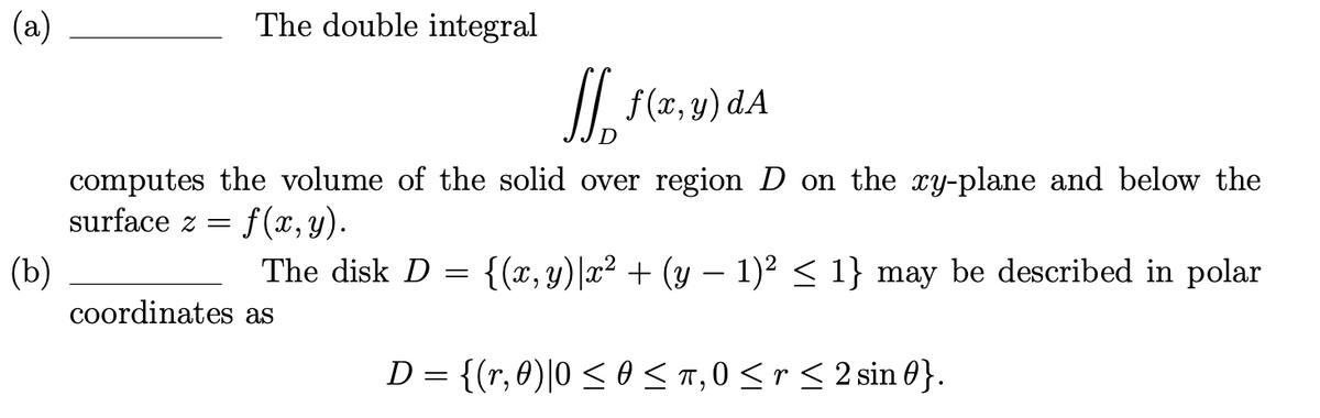 (a)
The double integral
II f(x, y) dA
computes the volume of the solid over region D on the y-plane and below the
surface z =
f(x, y).
The disk D = {(x, y)|x² + (y – 1)² < 1} may be described in polar
(b)
coordinates as
-
D = {(r,0)|0 < 0 < T,0 <r< 2 sin 0}.
