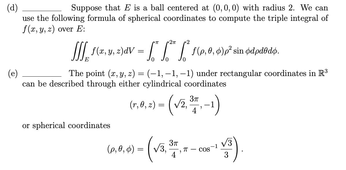 (d)
use the following formula of spherical coordinates to compute the triple integral of
f (x, y, z) over E:
Suppose that E is a ball centered at (0,0,0) with radius 2. We can
I| f(x, y, z)dV = | | | f(p,0, $)p² sin ødpdodø.
E
0,
0,
The point (x, y, z) = (-1, –1, –1) under rectangular coordinates in R³
(e)
can be described through either cylindrical coordinates
(r, 0, z) = ( v2,
4
or spherical coordinates
(va
(P, 0, $) =
V3,
-1
п — сOS
3
