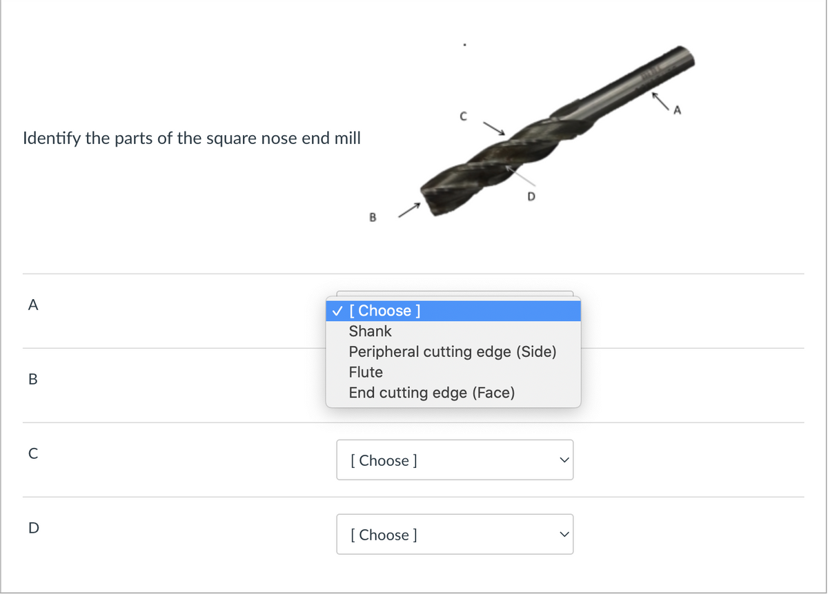 Identify the parts of the square nose end mill
A
B
C
D
B
✓ [Choose ]
Shank
Peripheral cutting edge (Side)
Flute
End cutting edge (Face)
[Choose ]
[Choose ]
>
A