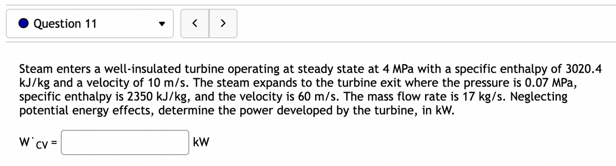 Question 11
<
>
Steam enters a well-insulated turbine operating at steady state at 4 MPa with a specific enthalpy of 3020.4
kJ/kg and a velocity of 10 m/s. The steam expands to the turbine exit where the pressure is 0.07 MPa,
specific enthalpy is 2350 kJ/kg, and the velocity is 60 m/s. The mass flow rate is 17 kg/s. Neglecting
potential energy effects, determine the power developed by the turbine, in kW.
W* CV =
kW