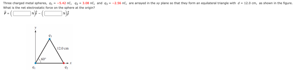 =
Three charged metal spheres, 91 = -5.42 nC, 92 3.08 nC, and 93 = -2.56 nC, are arrayed in the xy plane so that they form an equilateral triangle with d = 12.0 cm, as shown in the figure.
What is the net electrostatic force on the sphere at the origin?
=
| N) - (
93
A
12.0 cm
60°
X
1
92