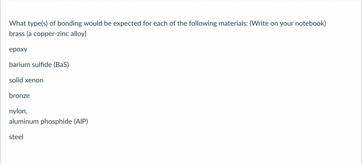 What type(s) of bonding would be expected for each of the following materials: (Write on your notebook)
brass (a copper-zinc alloy)
epoxy
barium sulfide (Bas)
solid xenon
bronze
nylon,
aluminum phosphide (AIP)
steel