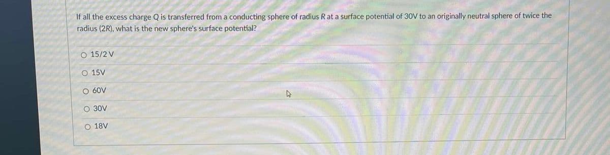 If all the excess charge Q is transferred from a conducting sphere of radius R at a surface potential of 30V to an originally neutral sphere of twice the
radius (2R), what is the new sphere's surface potential?
O 15/2 V
O 15V
O 60V
O 30V
O 18V