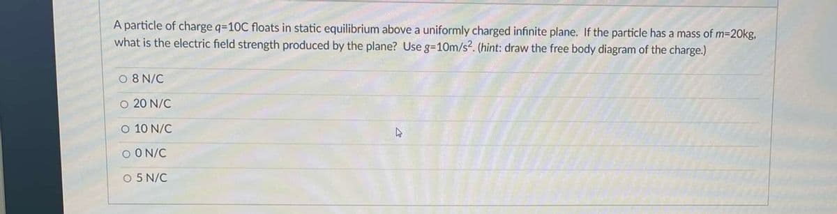 A particle of charge q=10C floats in static equilibrium above a uniformly charged infinite plane. If the particle has a mass of m=20kg,
what is the electric field strength produced by the plane? Use g=10m/s2. (hint: draw the free body diagram of the charge.)
08 N/C
O 20 N/C
O 10 N/C
D
O ON/C
O 5 N/C