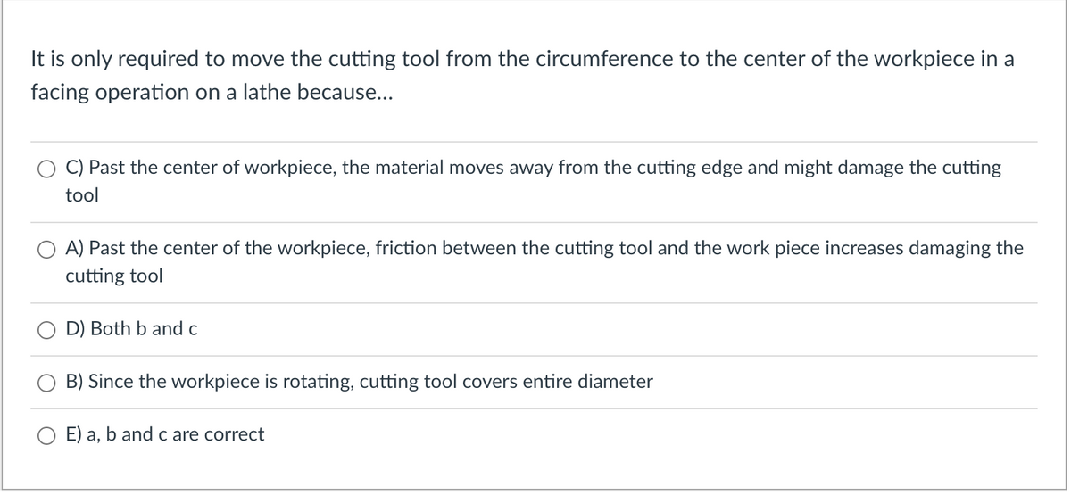It is only required to move the cutting tool from the circumference to the center of the workpiece in a
facing operation on a lathe because...
C) Past the center of workpiece, the material moves away from the cutting edge and might damage the cutting
tool
A) Past the center of the workpiece, friction between the cutting tool and the work piece increases damaging the
cutting tool
D) Both b and c
B) Since the workpiece is rotating, cutting tool covers entire diameter
E) a, b and c are correct