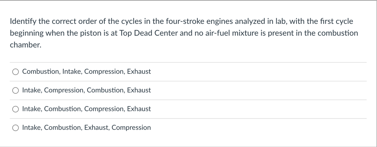 Identify the correct order of the cycles in the four-stroke engines analyzed in lab, with the first cycle
beginning when the piston is at Top Dead Center and no air-fuel mixture is present in the combustion
chamber.
Combustion, Intake, Compression, Exhaust
Intake, Compression, Combustion, Exhaust
Intake, Combustion, Compression, Exhaust
Intake, Combustion, Exhaust, Compression