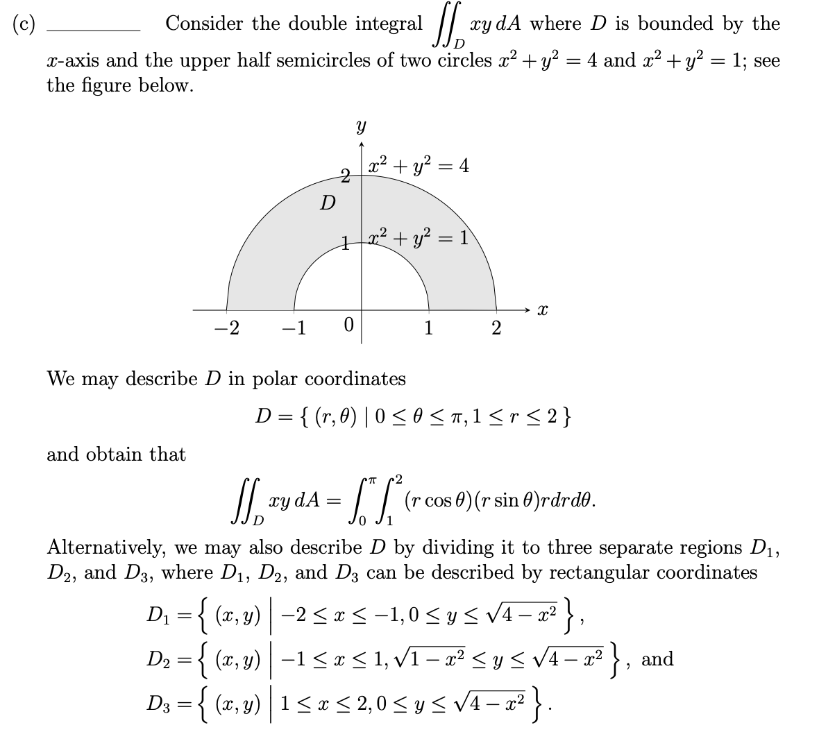 (c)
Consider the double integral ||
xy dA where D is bounded by the
x-axis and the upper half semicircles of two circles x? + y? = 4 and x? +y? = 1; see
the figure below.
x² + y? = 4
12²+ y² = 1
-2
-1
1
2
We may describe D in polar coordinates
D = { (r, 0) | 0 <o < T,1 < r < 2 }
and obtain that
2
xy dA =
I/ (r cos 0) (r sin 0)rdrdð.
Alternatively, we may also describe D by dividing it to three separate regions D1,
D2, and D3, where D1, D2, and D3 can be described by rectangular coordinates
D; = { (r, 3) | –2 <= <-1,0 < y< V4 – a² },
D2 ={ (x, y) –1 < x < 1, v1 – x² < y< V4- x² } , and
D3 = { (x, y) | 1 < x < 2,0 < y < v4 – x² .
