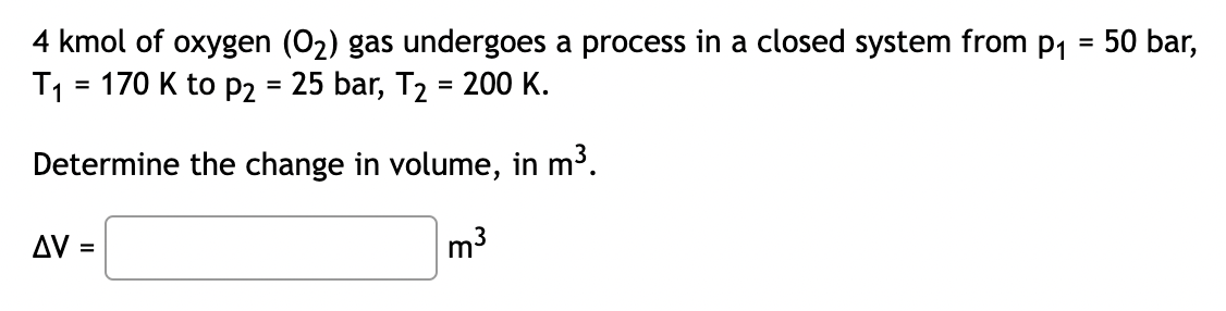4 kmol of oxygen (O₂) gas undergoes a process in a closed system from p₁ = 50 bar,
T₁ = 170 K to P2 = 25 bar, T₂ = 200 K.
Determine the change in volume, in m³.
m³
ΔV :
=