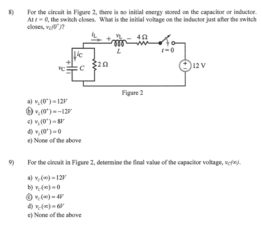 8)
9)
For the circuit in Figure 2, there is no initial energy stored on the capacitor or inductor.
At t = 0, the switch closes. What is the initial voltage on the inductor just after the switch
closes, VL(0*)?
iL
Lic
VC C
t
a) v₁ (0*)=12V
b) v₂ (0*)=-12V
c) v₁ (0*)=8V
d) v₂ (0*)=0
e) None of the above
3252
d) vc (0) = 6V
e) None of the above
VL
mo
L
452
Figure 2
t=0
12 V
For the circuit in Figure 2, determine the final value of the capacitor voltage, vc(∞).
a) vc (0) = 12V
b) vc (0) = 0
Ⓒvc (∞0) = 4V