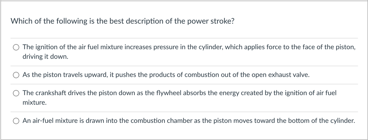 Which of the following is the best description of the power stroke?
The ignition of the air fuel mixture increases pressure in the cylinder, which applies force to the face of the piston,
driving it down.
As the piston travels upward, it pushes the products of combustion out of the open exhaust valve.
The crankshaft drives the piston down as the flywheel absorbs the energy created by the ignition of air fuel
mixture.
An air-fuel mixture is drawn into the combustion chamber as the piston moves toward the bottom of the cylinder.