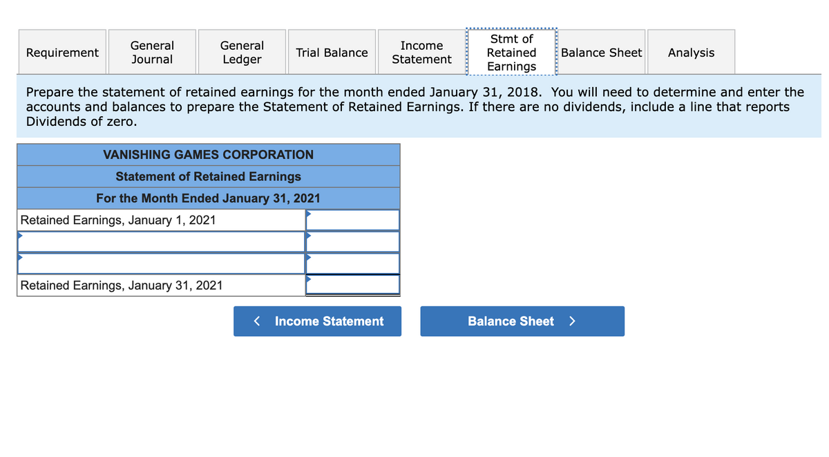 Requirement
General
Journal
General
Ledger
Retained Earnings, January 1, 2021
Trial Balance
VANISHING GAMES CORPORATION
Statement of Retained Earnings
For the Month Ended January 31, 2021
Retained Earnings, January 31, 2021
Income
Statement
Prepare the statement of retained earnings for the month ended January 31, 2018. You will need to determine and enter the
accounts and balances to prepare the Statement of Retained Earnings. If there are no dividends, include a line that reports
Dividends of zero.
< Income Statement
Stmt of
Retained
Earnings
Balance Sheet
Balance Sheet
Analysis