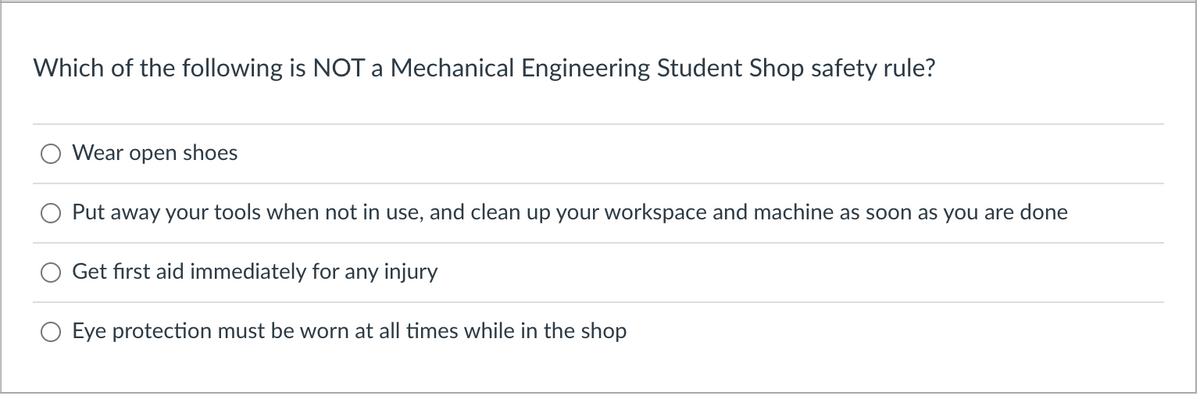 Which of the following is NOT a Mechanical Engineering Student Shop safety rule?
Wear open shoes
Put away your tools when not in use, and clean up your workspace and machine as soon as you are done
Get first aid immediately for any injury
Eye protection must be worn at all times while in the shop