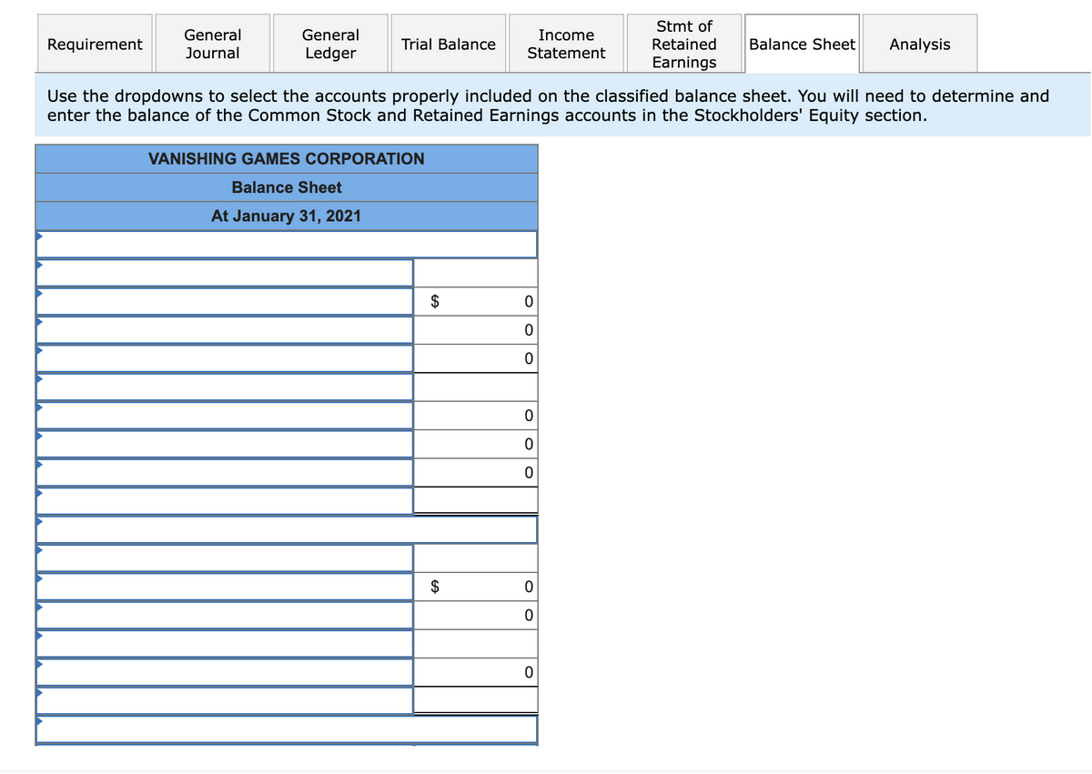 Requirement
General
Journal
General
Ledger
Trial Balance
VANISHING GAMES CORPORATION
Balance Sheet
At January 31, 2021
$
Income
Statement
Use the dropdowns to select the accounts properly included on the classified balance sheet. You will need to determine and
enter the balance of the Common Stock and Retained Earnings accounts in the Stockholders' Equity section.
$
0
0
0
0
0
O
O
0
Stmt of
Retained
Earnings
0
Balance Sheet Analysis