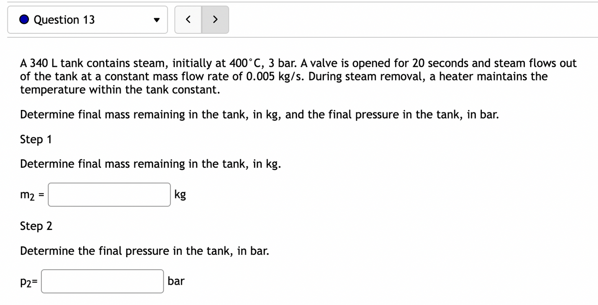 Question 13
<
A 340 L tank contains steam, initially at 400°C, 3 bar. A valve is opened for 20 seconds and steam flows out
of the tank at a constant mass flow rate of 0.005 kg/s. During steam removal, a heater maintains the
temperature within the tank constant.
m₂ =
Determine final mass remaining in the tank, in kg, and the final pressure in the tank, in bar.
Step 1
Determine final mass remaining in the tank, in kg.
P2=
>
kg
Step 2
Determine the final pressure in the tank, in bar.
bar