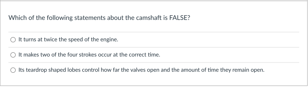 Which of the following statements about the camshaft is FALSE?
It turns at twice the speed of the engine.
It makes two of the four strokes occur at the correct time.
Its teardrop shaped lobes control how far the valves open and the amount of time they remain open.