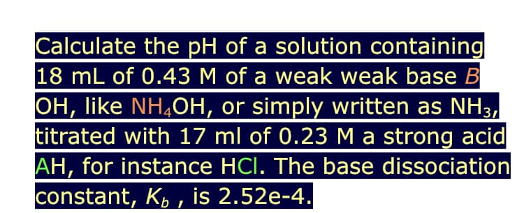 Calculate the pH of a solution containing
18 mL of 0.43 M of a weak weak base B
OH, like NH,OH, or simply written as NH3,
titrated with 17 ml of 0.23 M a strong acid
AH, for instance HCl. The base dissociation
constant, K, , is 2.52e-4.

