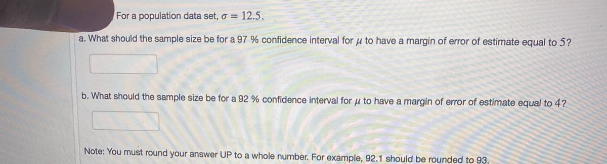 For a population data set, o = 12.5.
a. What should the sample size be for a 97 % confidence interval for u to have a margin of error of estimate equal to 5?
b. What should the sample size be for a 92 % confidence interval for u to have a margin of error of estimate equal to 4?
Note: You must round your answer UP to a whole number. For example, 92.1 should be rounded to 93.
