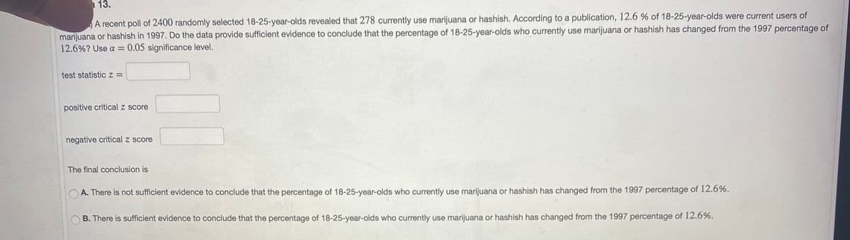 13.
A recent poll of 2400 randomly selected 18-25-year-olds revealed that 278 currently use marijuana or hashish. According to a publication, 12.6 % of 18-25-year-olds were current users of
marijuana or hashish in 1997. Do the data provide sufficient evidence to conclude that the percentage of 18-25-year-olds who currently use marijuana or hashish has changed from the 1997 percentage of
12.6%? Use a =
0.05 significance level.
test statistic z =
positive critical z score
negative critical z score
The final conclusion is
A. There is not sufficient evidence to conclude that the percentage of 18-25-year-olds who currently use marijuana or hashish has changed from the 1997 percentage of 12.6%.
B. There is sufficient evidence to conclude that the percentage of 18-25-year-olds who currently use marijuana or hashish has changed from the 1997 percentage of 12.6%.

