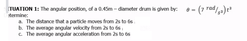 ITUATION 1: The angular position, of a 0.45m – diameter drum is given by:
e = (7
rad/5a) t²
etermine:
a. The distance that a particle moves from 2s to 6s
b. The average angular velocity from 2s to 6s
c. The average angular acceleration from 2s to 6s
