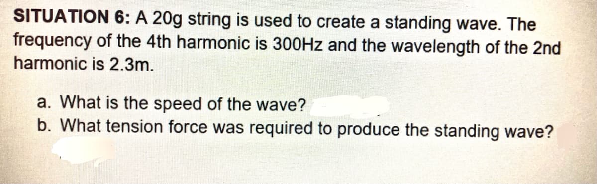 SITUATION 6: A 20g string is used to create a standing wave. The
frequency of the 4th harmonic is 300HZ and the wavelength of the 2nd
harmonic is 2.3m.
a. What is the speed of the wave?
b. What tension force was required to produce the standing wave?
