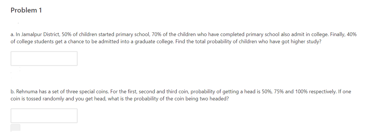 Problem 1
a. In Jamalpur District, 50% of children started primary school, 70% of the children who have completed primary school also admit in college. Finally, 40%
of college students get a chance to be admitted into a graduate college. Find the total probability of children who have got higher study?
b. Rehnuma has a set of three special coins. For the first, second and third coin, probability of getting a head is 50%, 75% and 100% respectively. If one
coin is tossed randomly and you get head, what is the probability of the coin being two headed?
