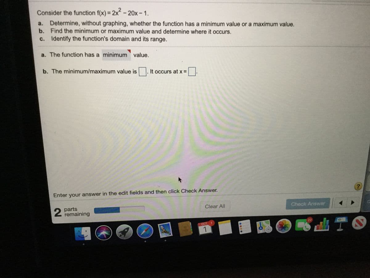 Consider the function f(x) = 2x-20x-1.
%3D
a. Determine, without graphing, whether the function has a minimum value or a maximum value.
b. Find the minimum or maximum value and determine where it occurs.
c. Identify the function's domain and its range.
a. The function has a minimum value.
b. The minimum/maximum value is. It occurs at x =
Enter your answer in the edit fields and then click Check Answer.
parts
remaining
Clear All
Check Answer
22
OCT 1
1
....
