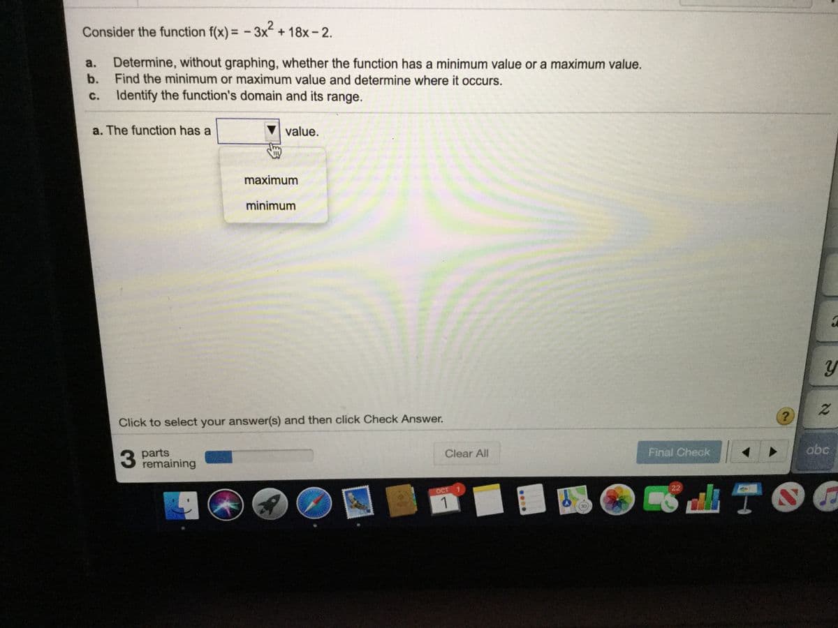 Consider the function f(x) = - 3x+18x-2.
.2
%3D
a.
Determine, without graphing, whether the function has a minimum value or a maximum value.
b.
Find the minimum or maximum value and determine where it occurs.
с.
Identify the function's domain and its range.
a. The function has a
value.
maximum
minimum
Click to select your answer(s) and then click Check Answer.
3 parts
remaining
Clear All
Final Check
abc
OCT
22
1
....
