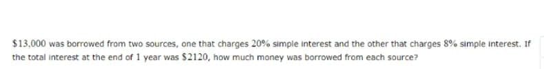 $13,000 was borrowed from two sources, one that charges 20% simple interest and the other that charges 8% simple interest. If
the total interest at the end of 1 year was $2120, how much money was borrowed from each source?
