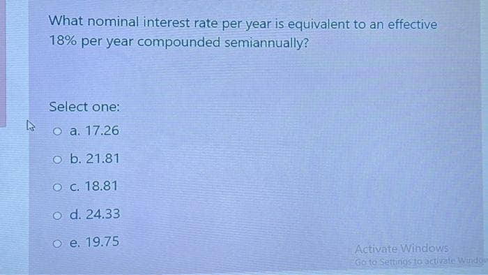 What nominal interest rate per year is equivalent to an effective
18% per year compounded semiannually?
Select one:
O a. 17.26
o b. 21.81
O c. 18.81
o d. 24.33
o e. 19.75
Activate Windows
Go to Settinos to activate Window
