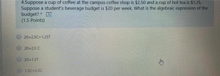 4.Suppose a cup of coffee at the campus coffee shop is $2.50 and a cup of hot tea is $1.25.
Suppose a student's beverage budget is $20 per week. What is the algebraic expression of the
budget?
(1.5 Points)
20-25C+1 25T
O 20-2,5 C
O 20=1ST
1SC+2.50
