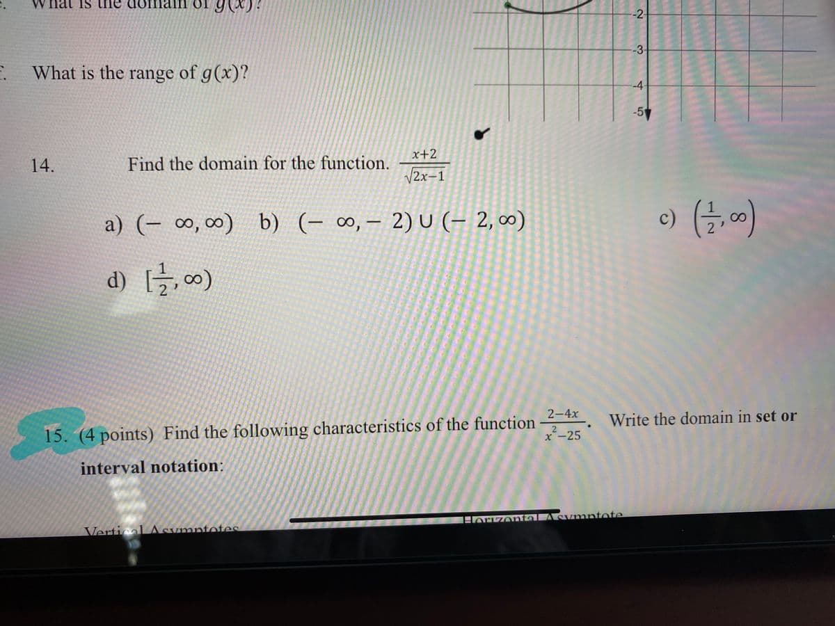 W hat is the
main
-2
-3
. What is the range of g(x)?
-4
-5
14.
Find the domain for the function.
x+2
V2x-1
a) (- ∞, ∞) b) (- ∞, – 2) U (– 2, 0)
c)
2
d) [글, 00)
2-4x
15. (4 points) Find the following characteristics of the function
Write the domain in set or
X-25
interval notation:
VerticalLASymntotes
Horizental Asvmntote
