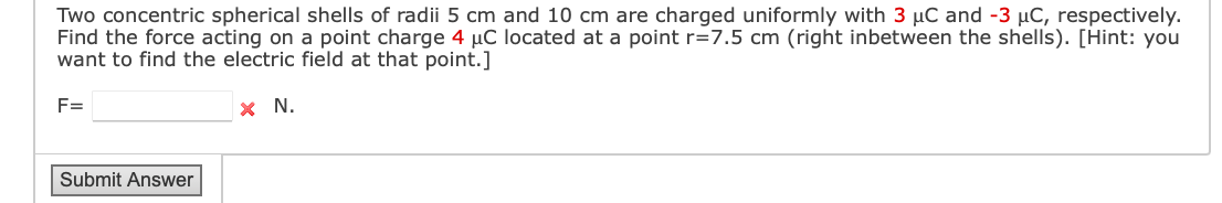 Two concentric spherical shells of radii 5 cm and 10 cm are charged uniformly with 3 µC and -3 µC, respectively.
Find the force acting on a point charge 4 µC located at a point r=7.5 cm (right inbetween the shells). [Hint: you
want to find the electric field at that point.]
F=
x N.
Submit Answer
