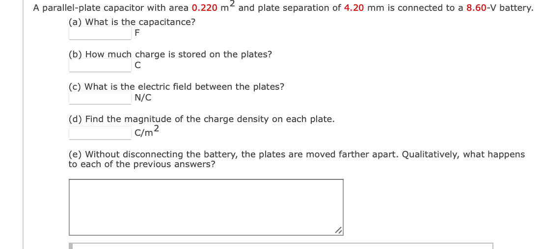 A parallel-plate capacitor with area 0.220 m² and plate separation of 4.20 mm is connected to a 8.60-V battery.
(a) What is the capacitance?
F
(b) How much charge is stored on the plates?
(c) What is the electric field between the plates?
N/C
(d) Find the magnitude of the charge density on each plate.
C/m2
(e) Without disconnecting the battery, the plates are moved farther apart. Qualitatively, what happens
to each of the previous answers?
