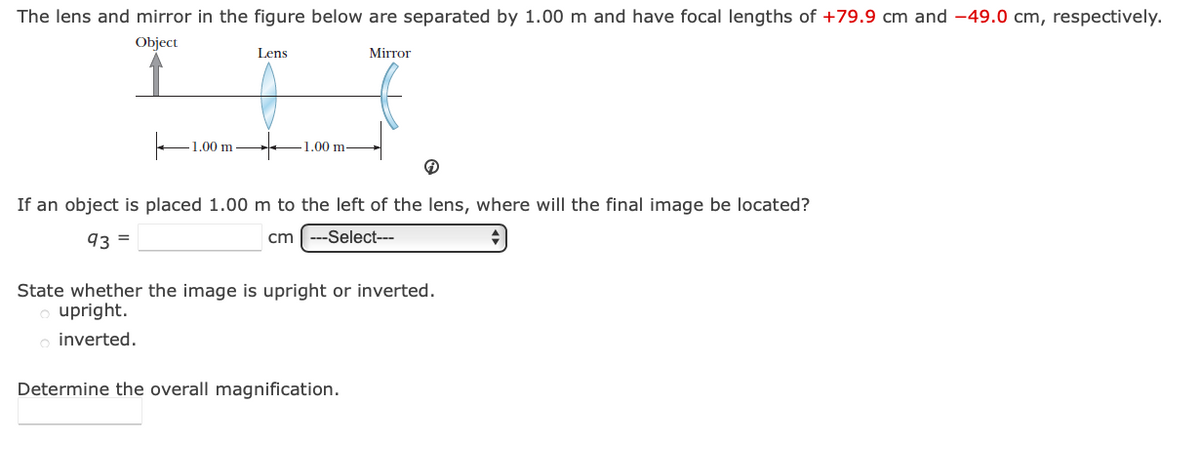 The lens and mirror in the figure below are separated by 1.00 m and have focal lengths of +79.9 cm and -49.0 cm, respectively.
Object
Lens
Mirror
1.00 m
1.00 m-
If an object is placed 1.00 m to the left of the lens, where will the final image be located?
93 =
cm
---Select---
State whether the image is upright or inverted.
upright.
inverted.
Determine the overall magnification.
