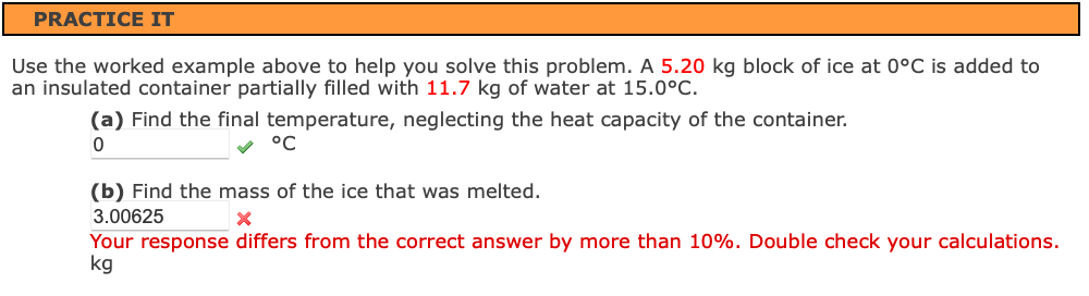 PRACTICE IT
Use the worked example above to help you solve this problem. A 5.20 kg block of ice at 0°C is added to
an insulated container partially filled with 11.7 kg of water at 15.0°C.
(a) Find the final temperature, neglecting the heat capacity of the container.
v °C
(b) Find the mass of the ice that was melted.
3.00625
Your response differs from the correct answer by more than 10%. Double check your calculations.
kg
