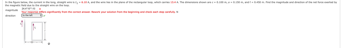 In the figure below, the current in the long, straight wire is I, = 6.10 A, and the wire lies in the plane of the rectangular loop, which carries 13.4 A. The dimensions shown are c = 0.100 m, a = 0.150 m, and { = 0.450 m. Find the magnitude and direction of the net force exerted by
the magnetic field due to the straight wire on the loop.
24.4*10**-10
magnitude
Your response differs significantly from the correct answer. Rework your solution from the beginning and check each step carefully. N
direction
to the left
