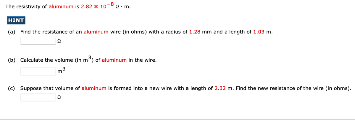 The resistivity of aluminum is 2.82 X 10*
-8
Ω. m.
HINT
(a) Find the resistance of an aluminum wire (in ohms) with a radius of 1.28 mm and a length of 1.03 m.
(b) Calculate the volume (in m) of aluminum in the wire.
m3
(c) Suppose that volume of aluminum is formed into a new wire with a length of 2.32 m. Find the new resistance of the wire (in ohms).
