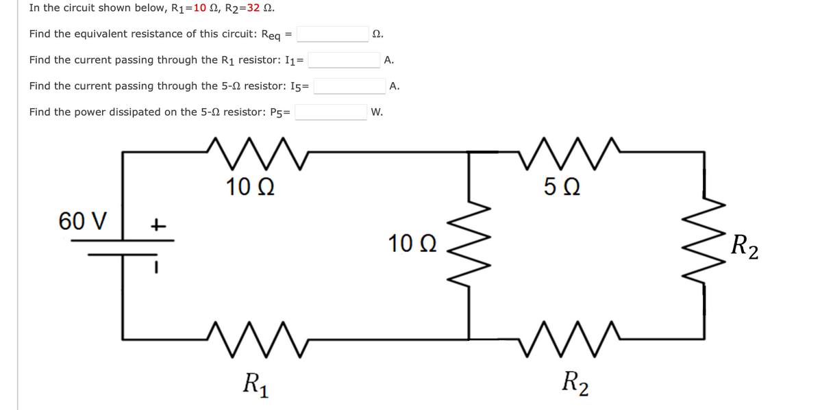 In the circuit shown below, R1=10 N, R2=32 Q.
Ω.
Find the equivalent resistance of this circuit: Reg =
A.
Find the current passing through the R1 resistor: I1=
A.
Find the current passing through the 5-2 resistor: 15=
W.
Find the power dissipated on the 5-0 resistor: P5=
10 Q
50
60 V
+
10 Q
R2
R1
R2
