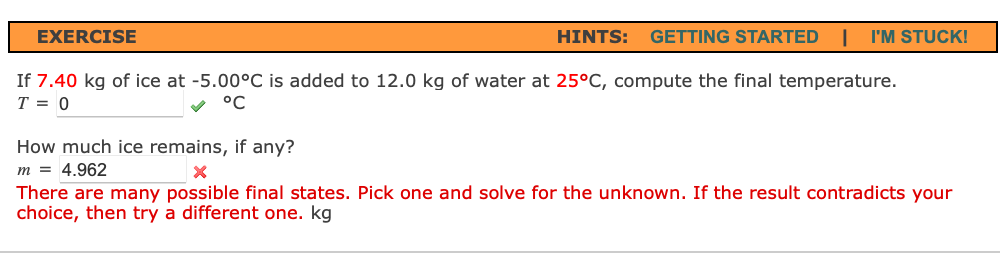 EXERCISE
HINTS:
GETTING STARTED
I'M STUCK!
If 7.40 kg of ice at -5.00°C is added to 12.0 kg of water at 25°C, compute the final temperature.
T = 0
°C
How much ice remains, if any?
m = 4.962
There are many possible final states. Pick one and solve for the unknown. If the result contradicts your
choice, then try a different one. kg
