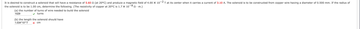 It is desired to construct a solenoid that will have a resistance of 5.60 N (at 20°C) and produce a magnetic field of 4.00 X 10¬2T at its center when it carries a current of 3.10 A. The solenoid is to be constructed from copper wire having a diameter of 0.500 mm. If the radius of
the solenoid is to be 1.00 cm, determine the following. (The resistivity of copper at 20°C is 1.7 × 10-8 0· m.)
(a) the number of turns of wire needed to build the solenoid
1029
v turns
(b) the length the solenoid should have
X cm
1.034*10**7
