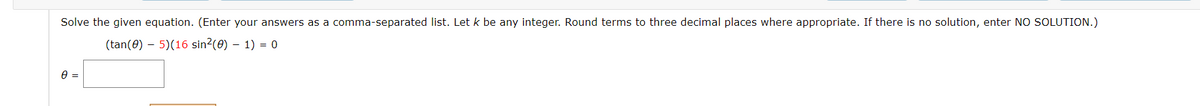 Solve the given equation. (Enter your answers as a comma-separated list. Let k be any integer. Round terms to three decimal places where appropriate. If there is no solution, enter NO SOLUTION.)
(tan(0) – 5)(16 sin?(0) – 1) = 0

