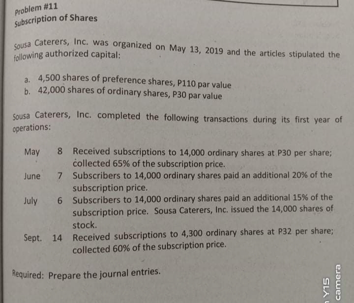 Problem #11
Sousa Caterers, Inc. was organized on May 13, 2019 and the articles stipulated the
Subscription of Shares
following authorized capital:
a. 4,500 shares of preference shares, P110 par value
b. 42,000 shares of ordinary shares, P30 par value
Sousa Caterers, Inc. completed the following transactions during its first year of
operations:
Received subscriptions to 14,000 ordinary shares at P30 per share;
collected 65% of the subscription price.
May 8
Subscribers to 14,000 ordinary shares paid an additional 20% of the
subscription price.
6 Subscribers to 14,000 ordinary shares paid an additional 15% of the
subscription price. Sousa Caterers, Inc. issued the 14,000 shares of
stock.
June 7
July
Sept. 14 Received subscriptions to 4,300 ordinary shares at P32 per share;
collected 60% of the subscription price.
Required: Prepare the journal entries.
SLA L
camera
