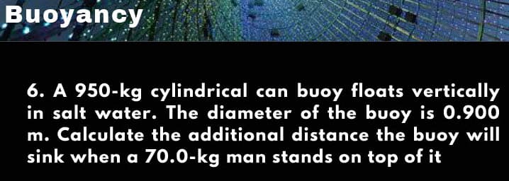 Buoyancy
6. A 950-kg cylindrical can buoy floats vertically
in salt water. The diameter of the buoy is 0.900
m. Calculate the additional distance the buoy will
sink when a 70.0-kg man stands on top of it
