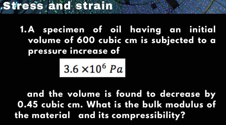 Stress and strain
1. A specimen of oil having an initial
volume of 600 cubic cm is subjected to a
pressure increase of
3.6 x106 Pa
and the volume is found to decrease by
0.45 cubic cm. What is the bulk modulus of
the material and its compressibility?
