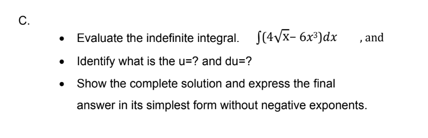 C.
Evaluate the indefinite integral. S(4Vx- 6x³)dx
, and
• Identify what is the u=? and du=?
Show the complete solution and express the final
answer in its simplest form without negative exponents.
