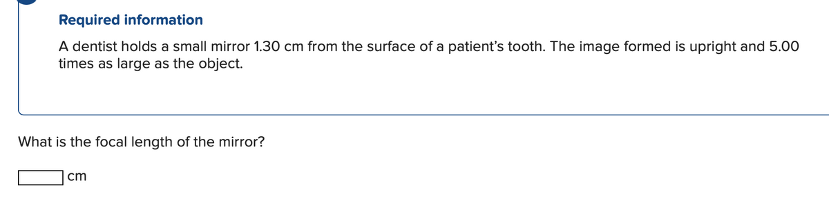 Required information
A dentist holds a small mirror 1.30 cm from the surface of a patient's tooth. The image formed is upright and 5.00
times as large as the object.
What is the focal length of the mirror?
cm
