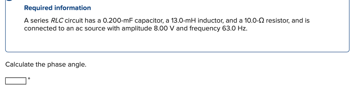Required information
A series RLC circuit has a 0.200-mF capacitor, a 13.0-mH inductor, and a 10.0-2 resistor, and is
connected to an ac source with amplitude 8.00 V and frequency 63.0 Hz.
Calculate the phase angle.
