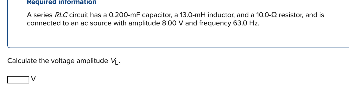 Required intormation
A series RLC circuit has a 0.200-mF capacitor, a 13.0-mH inductor, and a 10.0-2 resistor, and is
connected to an ac source with amplitude 8.00 V and frequency 63.0 Hz.
Calculate the voltage amplitude VL.
